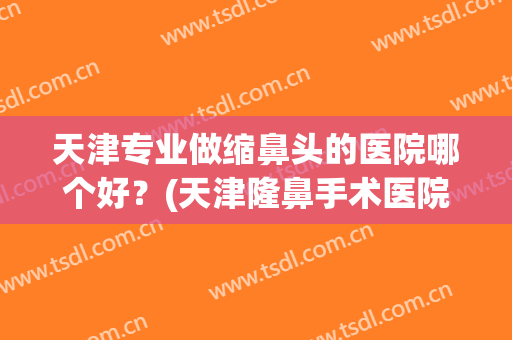 天津专业做缩鼻头的医院哪个好？(天津隆鼻手术医院哪里好)