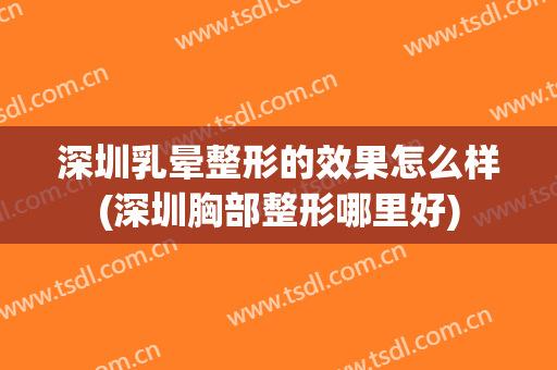 深圳乳晕整形的效果怎么样(深圳胸部整形哪里好)