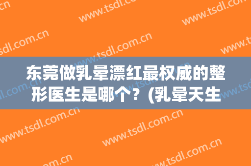 东莞做乳晕漂红最权威的整形医生是哪个？(乳晕天生黑可以漂红吗)