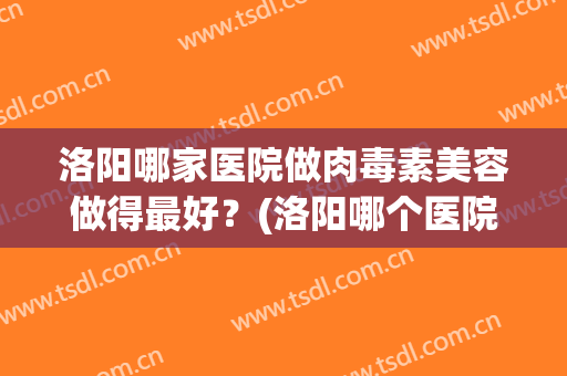 洛阳哪家医院做肉毒素美容做得最好？(洛阳哪个医院可以打肉毒素)