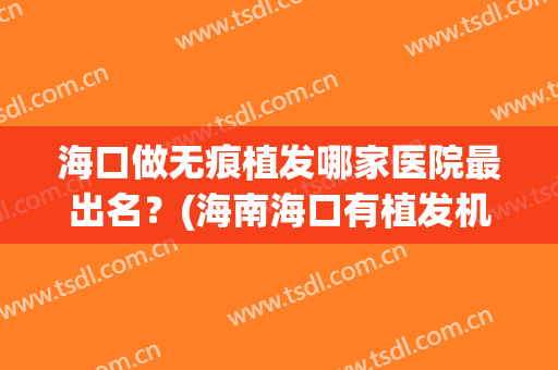 海口做无痕植发哪家医院最出名？(海南海口有植发机构吗)