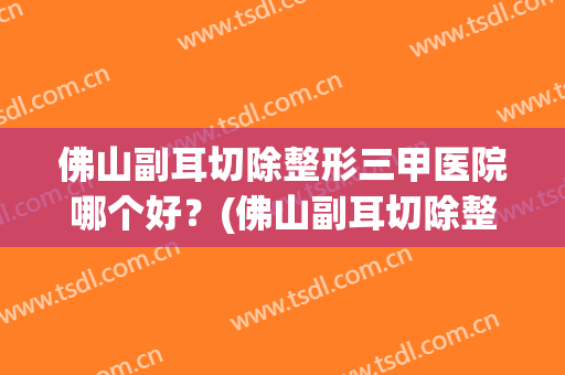 佛山副耳切除整形三甲医院哪个好?(佛山副耳切除整形三甲医院哪个好点) 佛山副耳切除整形三甲医院哪个好?(佛山副耳切除整形三甲医院哪个好点)