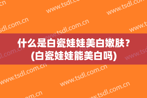 什么是白瓷娃娃美白嫩肤？(白瓷娃娃能美白吗)