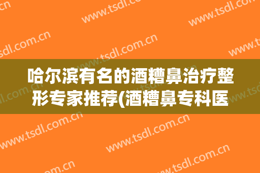 哈尔滨有名的酒糟鼻治疗整形专家推荐(酒糟鼻专科医院)