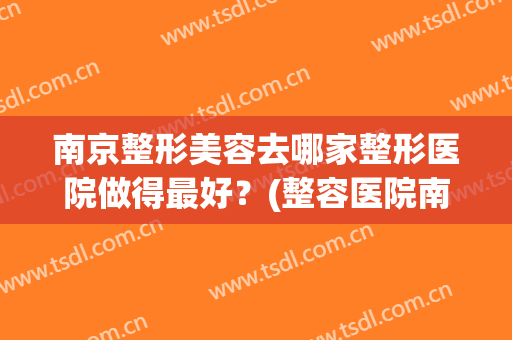 南京整形美容去哪家整形医院做得最好？(整容医院南京哪家做的比较好)