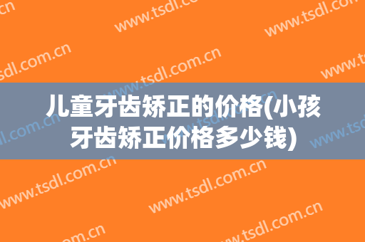儿童牙齿矫正的价格(小孩牙齿矫正价格多少钱)