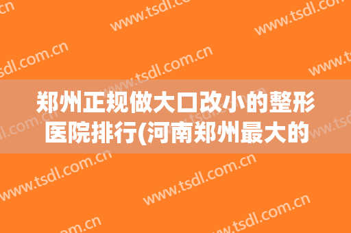 郑州正规做大口改小的整形医院排行(河南郑州最大的整形医院)