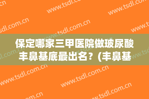 保定哪家三甲医院做玻尿酸丰鼻基底最出名？(丰鼻基底用什么牌子玻尿酸好)