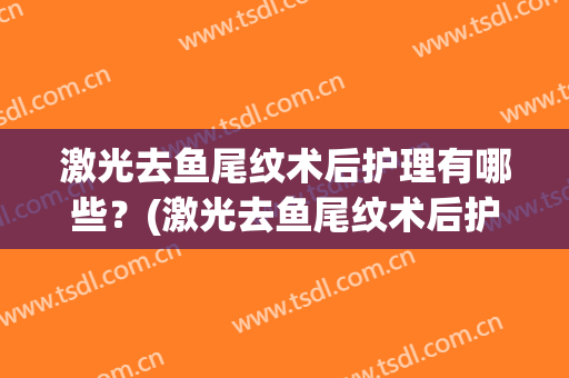 激光去鱼尾纹术后护理有哪些？(激光去鱼尾纹术后护理有哪些步骤)