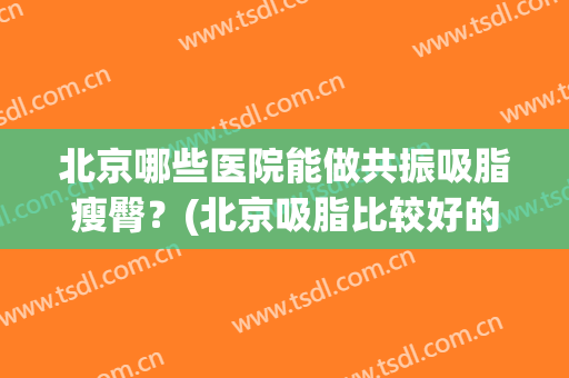 北京哪些医院能做共振吸脂瘦臀？(北京吸脂比较好的医生)