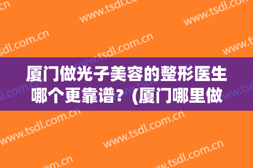 厦门做光子美容的整形医生哪个更靠谱？(厦门哪里做光子嫩肤好)