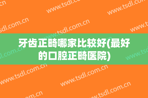 牙齿正畸哪家比较好(最好的口腔正畸医院)