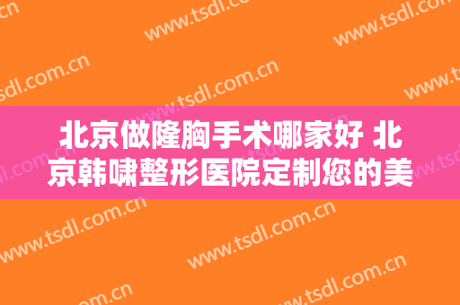 北京做隆胸手术哪家好 北京韩啸整形医院定制您的美