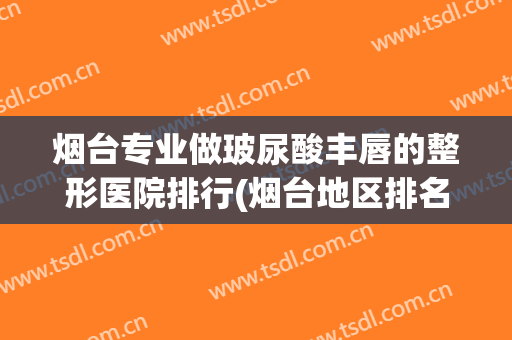 烟台专业做玻尿酸丰唇的整形医院排行(烟台地区排名前十的整形医院)