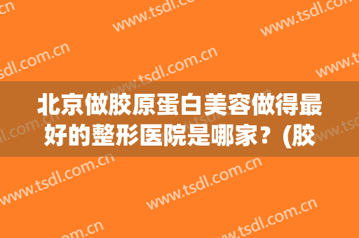 北京做胶原蛋白美容做得最好的整形医院是哪家？(胶原蛋白整容脸)