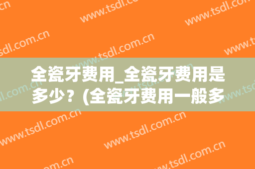 全瓷牙费用_全瓷牙费用是多少？(全瓷牙费用一般多少)