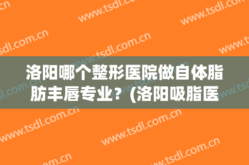 洛阳哪个整形医院做自体脂肪丰唇专业？(洛阳吸脂医院)
