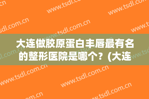 大连做胶原蛋白丰唇最有名的整形医院是哪个？(大连哪里隆鼻好)