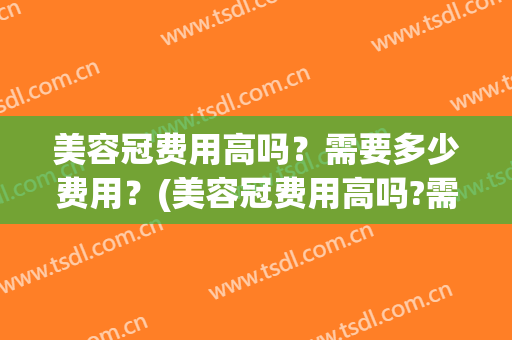 美容冠费用高吗？需要多少费用？(美容冠费用高吗?需要多少费用的)