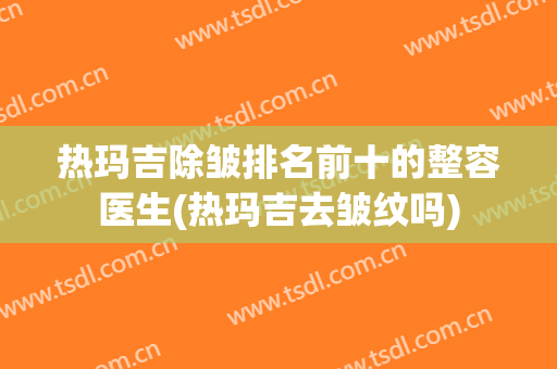 热玛吉除皱排名前十的整容医生(热玛吉去皱纹吗) 热玛吉除皱排名前十的整容医生(热玛吉去皱纹吗)