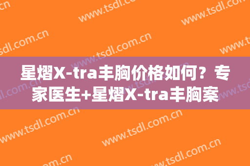 星熠X-tra丰胸价格如何？专家医生+星熠X-tra丰胸案例展示(星熠假体隆胸价格)