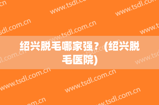 绍兴脱毛哪家强？(绍兴脱毛医院)
