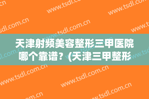 天津射频美容整形三甲医院哪个靠谱?(天津三甲整形医院有哪些) 天津射频美容整形三甲医院哪个靠谱?(天津三甲整形医院有哪些)