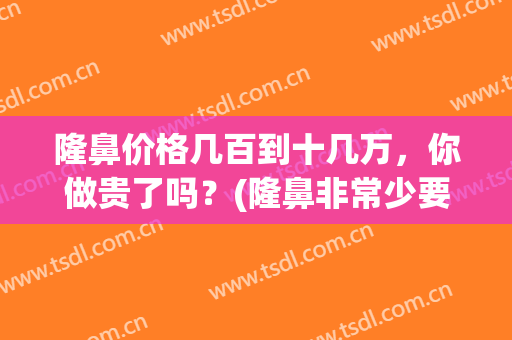 隆鼻价格几百到十几万，你做贵了吗？(隆鼻非常少要多少钱)