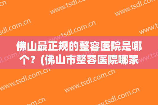 佛山最正规的整容医院是哪个？(佛山市整容医院哪家好)