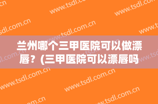 兰州哪个三甲医院可以做漂唇？(三甲医院可以漂唇吗)