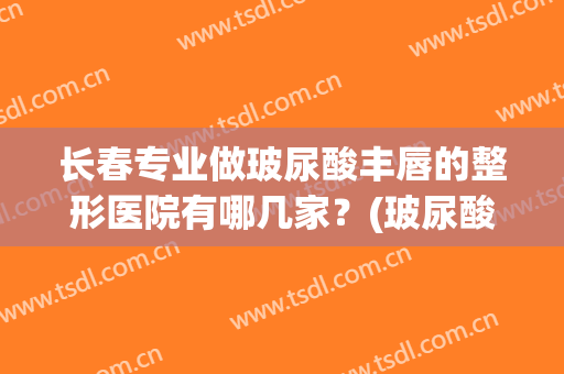 长春专业做玻尿酸丰唇的整形医院有哪几家？(玻尿酸丰唇整形价格)