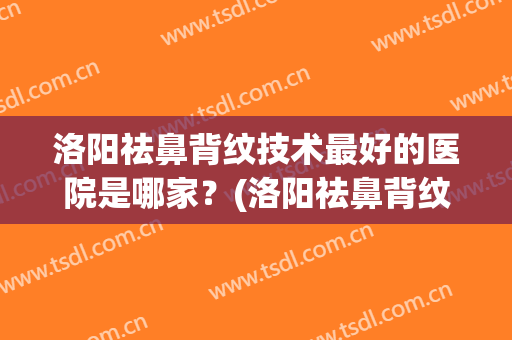 洛阳祛鼻背纹技术最好的医院是哪家？(洛阳祛鼻背纹技术最好的医院是哪家呢)