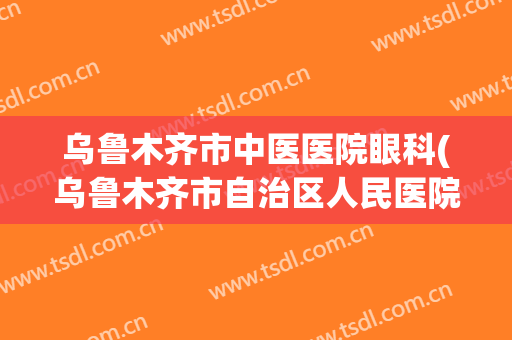 乌鲁木齐市中医医院眼科(乌鲁木齐市自治区人民医院眼科)