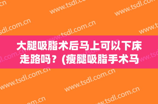 大腿吸脂术后马上可以下床走路吗？(瘦腿吸脂手术马上可以走路吗)