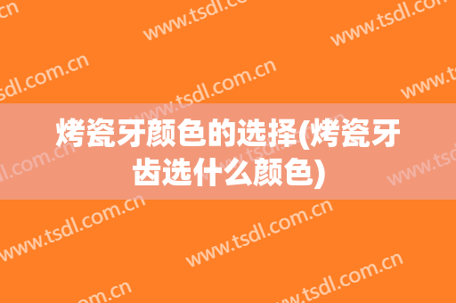 烤瓷牙颜色的选择(烤瓷牙齿选什么颜色)