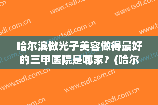 哈尔滨做光子美容做得最好的三甲医院是哪家？(哈尔滨皮肤激光最好的医院)