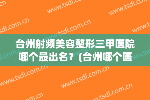 台州射频美容整形三甲医院哪个最出名?(台州哪个医院有整形外科) 台州射频美容整形三甲医院哪个最出名?(台州哪个医院有整形外科)