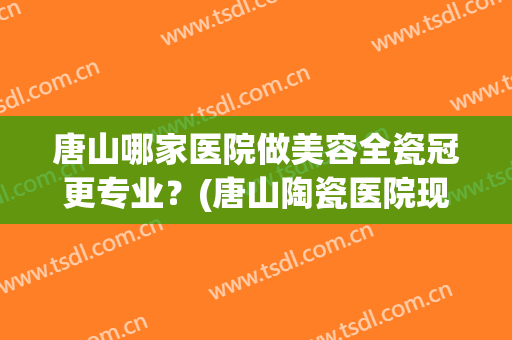 唐山哪家医院做美容全瓷冠更专业？(唐山陶瓷医院现在叫啥)