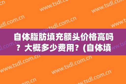 自体脂肪填充额头价格高吗？大概多少费用？(自体填充脂肪额头一次多少钱)