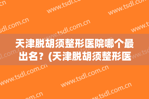 天津脱胡须整形医院哪个最出名？(天津脱胡须整形医院哪个最出名男医生)