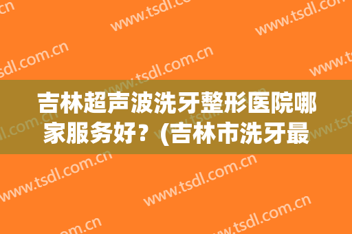 吉林超声波洗牙整形医院哪家服务好？(吉林市洗牙最好的地方)