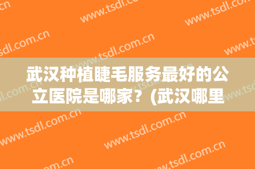 武汉种植睫毛服务最好的公立医院是哪家？(武汉哪里嫁接睫毛最好)