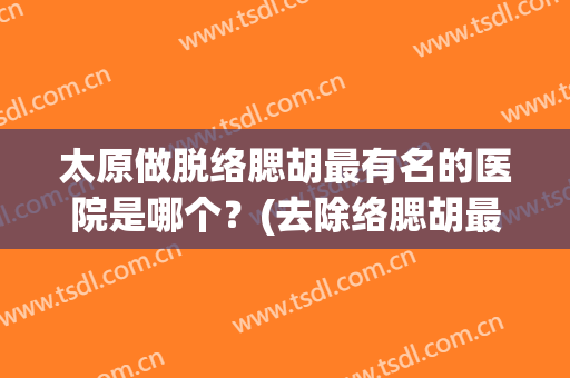 太原做脱络腮胡最有名的医院是哪个？(去除络腮胡最好的医院)