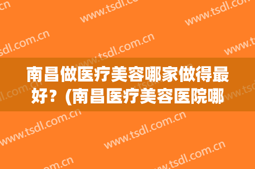 南昌做医疗美容哪家做得最好？(南昌医疗美容医院哪里好)