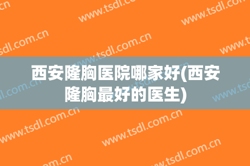 西安隆胸医院哪家好(西安隆胸最好的医生)
