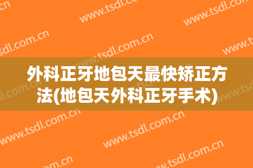 外科正牙地包天最快矫正方法(地包天外科正牙手术)