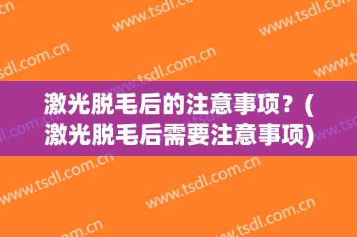 激光脱毛后的注意事项？(激光脱毛后需要注意事项)