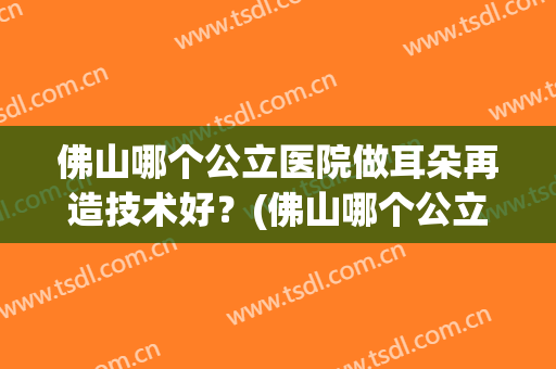佛山哪个公立医院做耳朵再造技术好？(佛山哪个公立医院做耳朵再造技术好的)