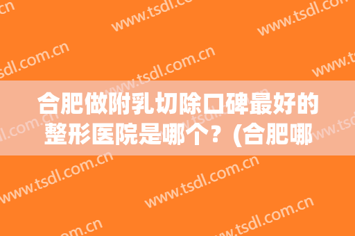 合肥做附乳切除口碑最好的整形医院是哪个？(合肥哪个医院做乳腺手术最好的医院)