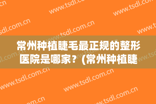 常州种植睫毛最正规的整形医院是哪家？(常州种植睫毛最正规的整形医院是哪家医院)